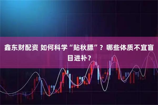 鑫东财配资 如何科学“贴秋膘”？哪些体质不宜盲目进补？