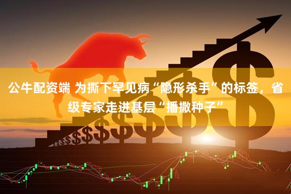 公牛配资端 为撕下罕见病“隐形杀手”的标签，省级专家走进基层“播撒种子”