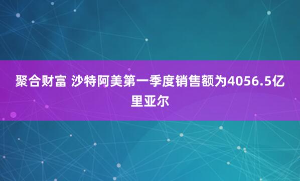聚合财富 沙特阿美第一季度销售额为4056.5亿里亚尔