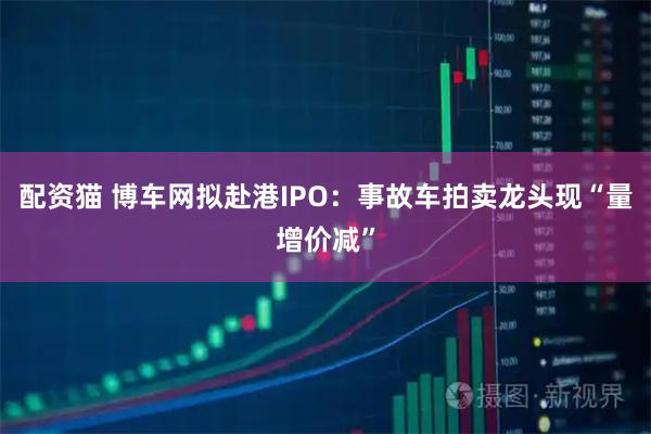 配资猫 博车网拟赴港IPO：事故车拍卖龙头现“量增价减”