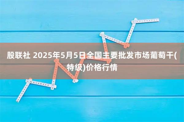 股联社 2025年5月5日全国主要批发市场葡萄干(特级)价格行情