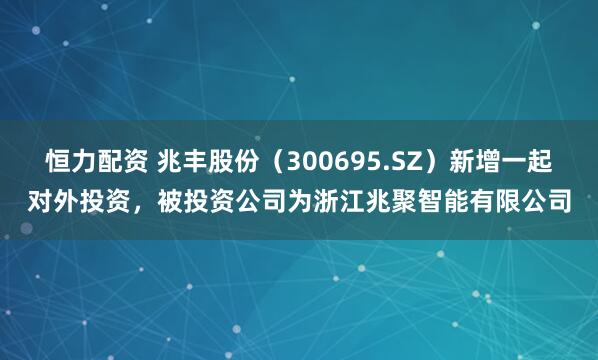 恒力配资 兆丰股份（300695.SZ）新增一起对外投资，被投资公司为浙江兆聚智能有限公司