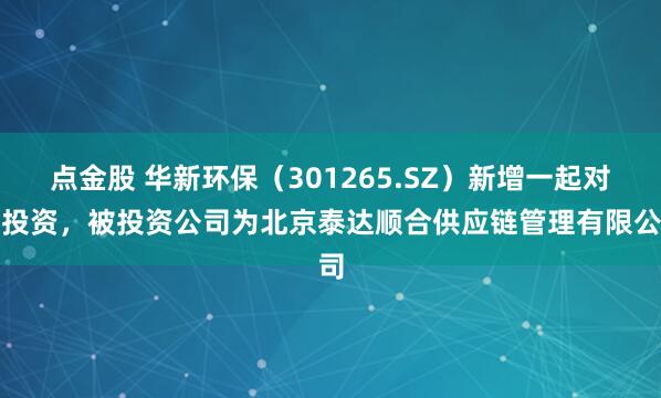 点金股 华新环保（301265.SZ）新增一起对外投资，被投资公司为北京泰达顺合供应链管理有限公司