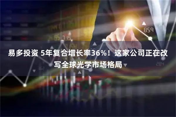 易多投资 5年复合增长率36%！这家公司正在改写全球光学市场格局