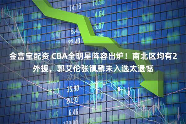 金富宝配资 CBA全明星阵容出炉！南北区均有2外援，郭艾伦张镇麟未入选太遗憾