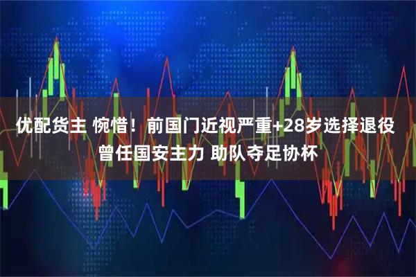 优配货主 惋惜！前国门近视严重+28岁选择退役 曾任国安主力 助队夺足协杯
