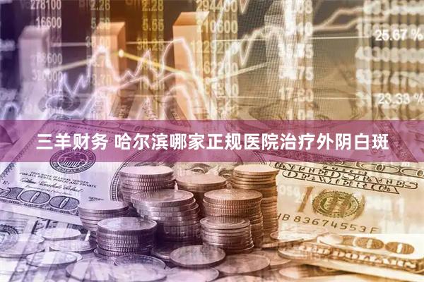 三羊财务 哈尔滨哪家正规医院治疗外阴白斑