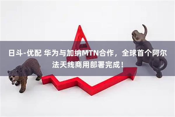 日斗-优配 华为与加纳MTN合作，全球首个阿尔法天线商用部署完成！
