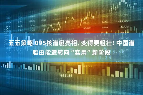 五五策略 095核潜艇亮相, 变得更粗壮! 中国潜艇由能造转向“实用”新阶段