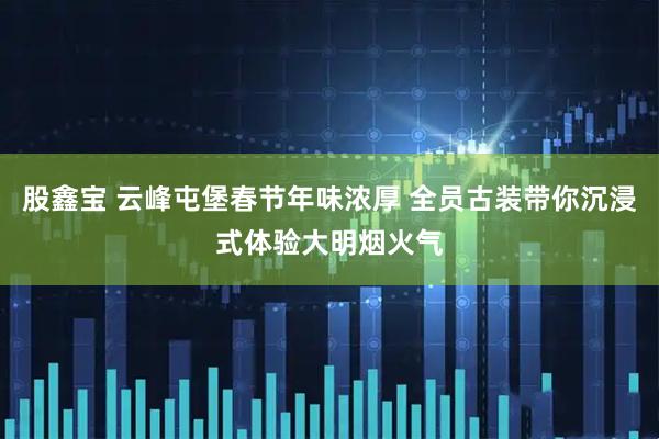 股鑫宝 云峰屯堡春节年味浓厚 全员古装带你沉浸式体验大明烟火气