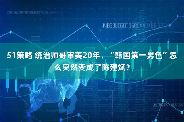 51策略 统治帅哥审美20年，“韩国第一男色”怎么突然变成了陈建斌？