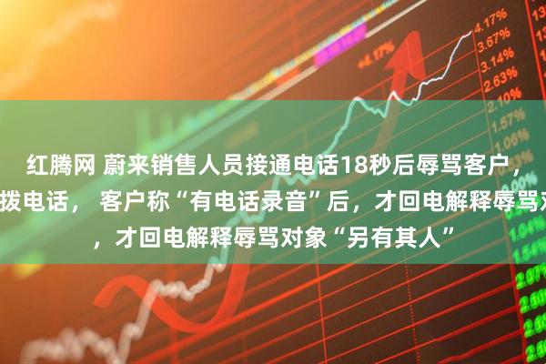 红腾网 蔚来销售人员接通电话18秒后辱骂客户，并不接听客户回拨电话， 客户称“有电话录音”后，才回电解释辱骂对象“另有其人”
