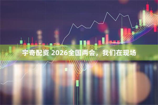 宇奇配资 2026全国两会，我们在现场