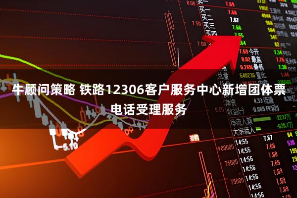 牛顾问策略 铁路12306客户服务中心新增团体票电话受理服务