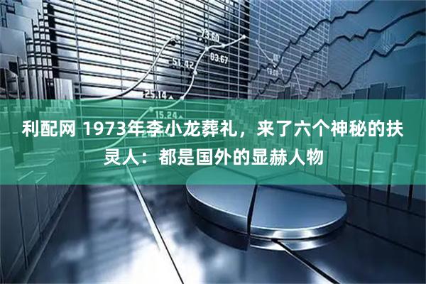 利配网 1973年李小龙葬礼，来了六个神秘的扶灵人：都是国外的显赫人物