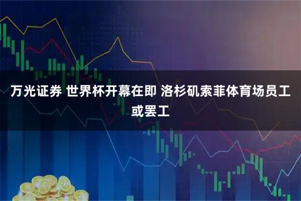 万光证券 世界杯开幕在即 洛杉矶索菲体育场员工或罢工